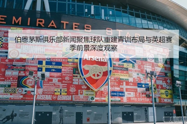 伯恩茅斯俱乐部新闻聚焦球队重建青训布局与英超赛季前景深度观察