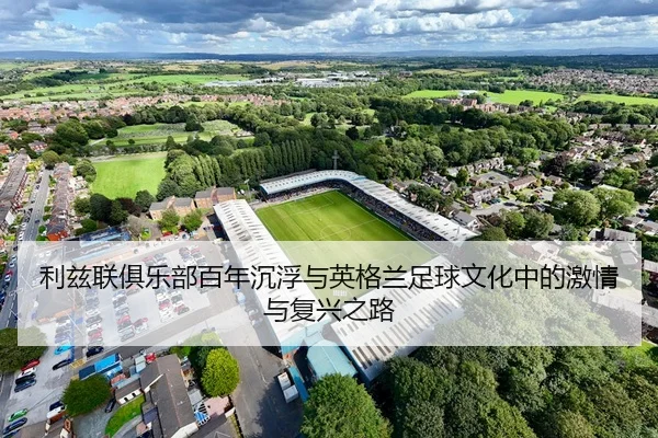 利兹联俱乐部百年沉浮与英格兰足球文化中的激情与复兴之路